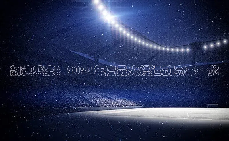 长征娱乐注册登录百度Apollo飙速盛宴：2023年度最火爆运动赛事一览
